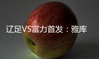 辽足VS富力首发：雅库布首发 杨旭前锋肇俊哲中场