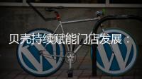 贝壳持续赋能门店发展
：践行平台责任 推动居住服务正循环