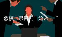 象棋“录音门”始末：“很多棋看着很精彩
�，全是摆好的剧本”