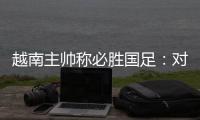 越南主帅称必胜国足：对手只有30分钟体能
