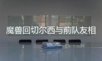 魔兽回切尔西与前队友相聚 尤文欲趁火打劫魔兽？