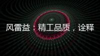 风雷益
：精工品质，诠释完美极致的“红木精神”