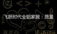 飞跃时代全铝家居：质量好�
，服务好