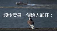 频传卖身
，创始人卸任	：盒马8年新零售之路为何“一直在试错”？
