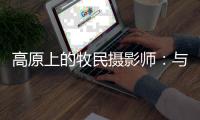 高原上的牧民摄影师：与雪豹一同成长