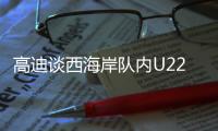 高迪谈西海岸队内U22国脚：很低调很谦卑，他们未来的路会很好