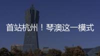 首站杭州
！琴澳这一模式
，备受关注→