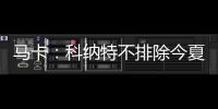 马卡
：科纳特不排除今夏转会至皇马�	
，利物浦不打算轻易放人