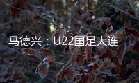 马德兴：U22国足大连备战又遇难题 安东尼奥发愁人员不齐