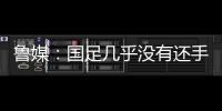 鲁媒	：国足几乎没有还手之力	，需尽快敲定正印主帅推动战术重建