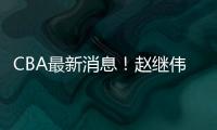 CBA最新消息！赵继伟留队，鲁吐布拉重返新疆
，张益炅加盟北控