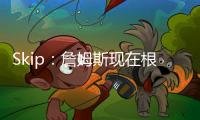 Skip
：詹姆斯现在根本不在乎冠军 只想在常规赛刷刷数据