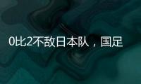 0比2不敌日本队，国足东亚杯遭遇两连败