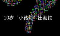 10岁“小孩哥”出海钓鱼睡着
，从海南陵水漂到三亚