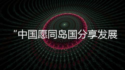 中国愿同岛国分享发展红利