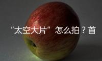 “太空大片”怎么拍
？首次太空新闻摄影技艺运用研讨会举办