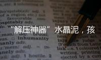 “解压神器”水晶泥
，孩子能放心玩么？
