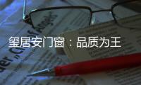 玺居安门窗	：品质为王 匠心铸就品牌无限可能