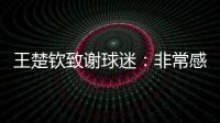 王楚钦致谢球迷�：非常感谢大家的辛苦付出�，这次表现没让你们失望