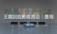 王霜回应教练言论
：是我没有做好 辜负他期望