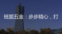 班固五金�：步步精心，打造产品零缺陷高端品牌