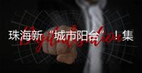 珠海新“城市阳台”
！集商业、文旅等多功能于一体