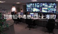甘肃铅中毒患儿赴上海就医，医生初判
：排出要20