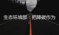 生态环境部：把降碳作为源头治理“牛鼻子” 协同控制温室气体与污染物排放