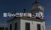 皇马vs巴黎前瞻：巨无霸继续打怪
，“老钱风”接受考验