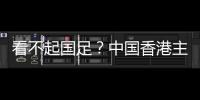看不起国足？中国香港主帅放狠：至少要拿个平局 肯定大胆攻出去