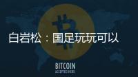 白岩松�：国足玩玩可以 真踢就不灵了
