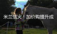 米兰恼火
！加价购提升成本却仍难满足，22岁小将儿毛梦还能实现么