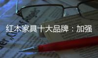 红木家具十大品牌：加强创新精神 创新品牌文化