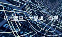 红木家具十大品牌�	：重视消费者感受 才能做大做强做久
