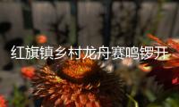 红旗镇乡村龙舟赛鸣锣开赛，归侨侨眷同舟共济展风采