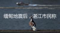 缅甸地震后，湛江市民称有震感！或引发海啸但不影响我国沿岸