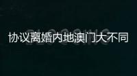 协议离婚内地澳门大不同	，要办手续请留意→