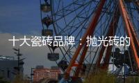 十大瓷砖品牌：抛光砖的优缺点大全