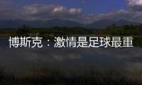博斯克：激情是足球最重要的品质之一，它应该凌驾于一切之上