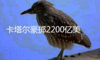 卡塔尔豪掷2200亿美元
�，史上最贵世界杯开赛在即