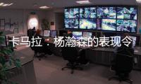 卡马拉：杨瀚森的表现令人振奋，他性格谦虚但是却极具竞争心态
