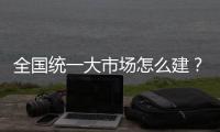 全国统一大市场怎么建�？国家发改委发布《建设指引》