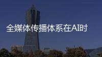 全媒体传播体系在AI时代如何构建？