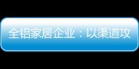全铝家居企业：以渠道攻市场 需权衡战略布局