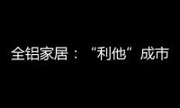 全铝家居：“利他”成市场行为 “向善”成主流选择