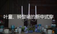 叶童�、钟楚曦的新中式穿搭也太美了
！照着穿美出新高度