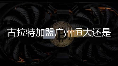 古拉特已经基本确定加盟恒大