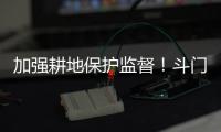 加强耕地保护监督！斗门制定出台实施方案→