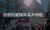 创意玩家臻尚实木地板：时光隽永 匠心缔造