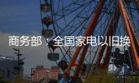 商务部	：全国家电以旧换新突破1亿台